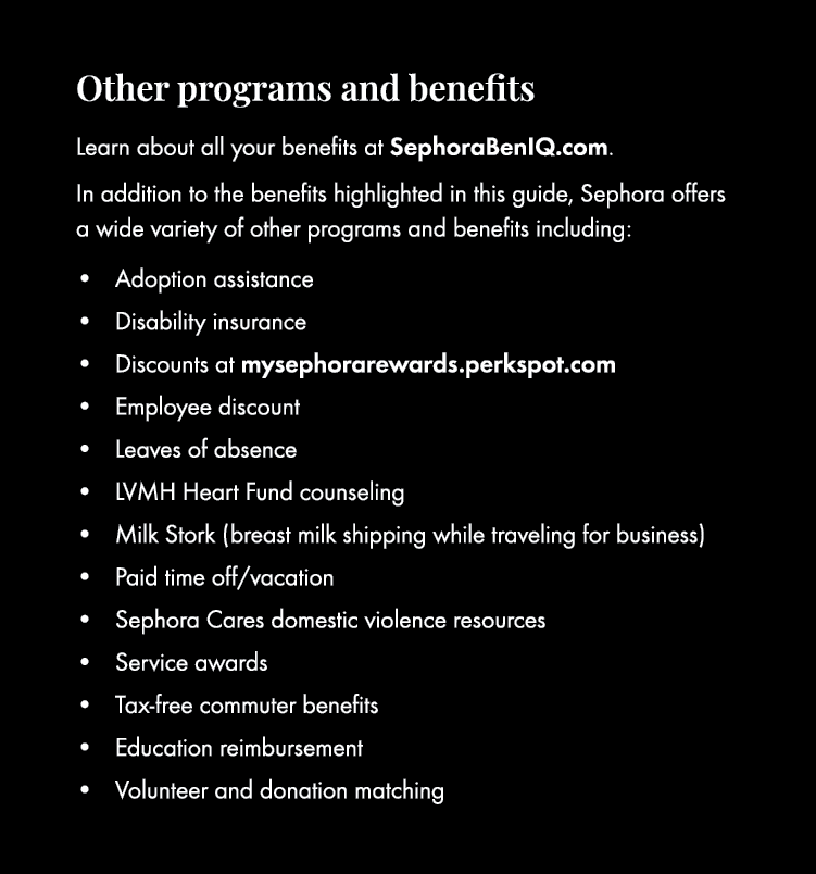Other programs and benefits Learn about all your benefits at SephoraBenIQ.com. In addition to the benefits highlighte...