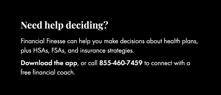 Need help deciding? Financial Finesse can help you make decisions about health plans, plus HSAs, FSAs, and insurance ...