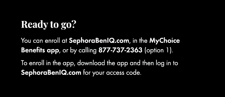 Ready to go? You can enroll at SephoraBenIQ.com, in the MyChoice Benefits app, or by calling 877 737 2363 (option 1)....